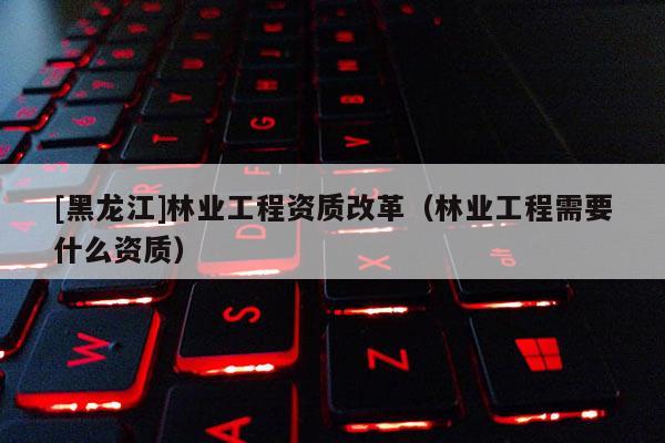 [黑龍江]林業工程資質改革（林業工程需要什么資質）