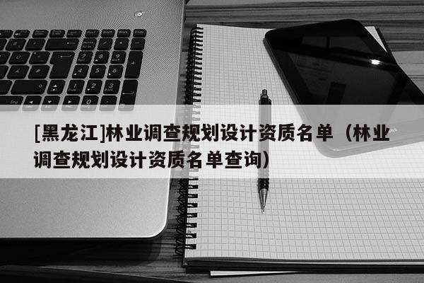 [黑龍江]林業調查規劃設計資質名單（林業調查規劃設計資質名單查詢）