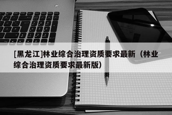[黑龍江]林業綜合治理資質要求最新（林業綜合治理資質要求最新版）