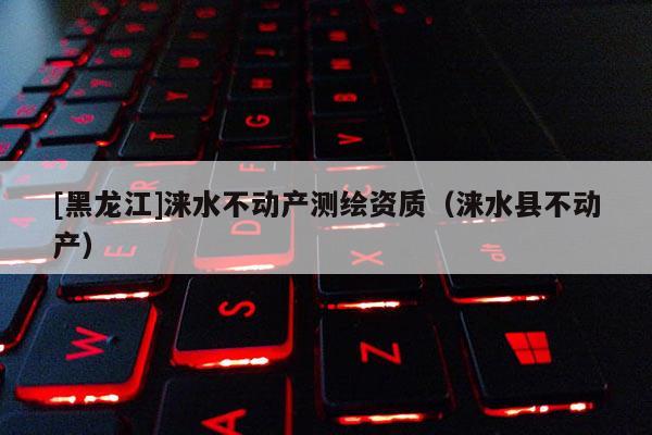[黑龍江]淶水不動(dòng)產(chǎn)測繪資質(zhì)（淶水縣不動(dòng)產(chǎn)）