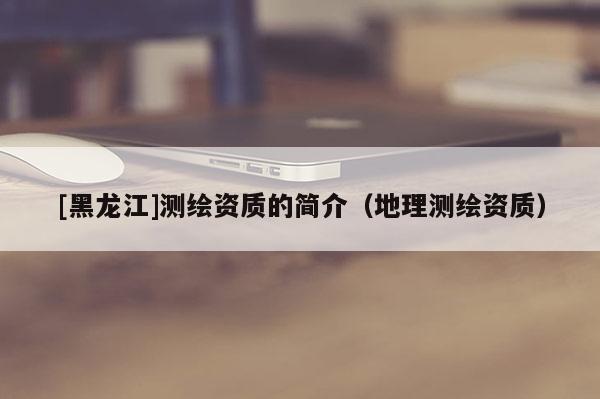 [黑龍江]測繪資質的簡介（地理測繪資質）