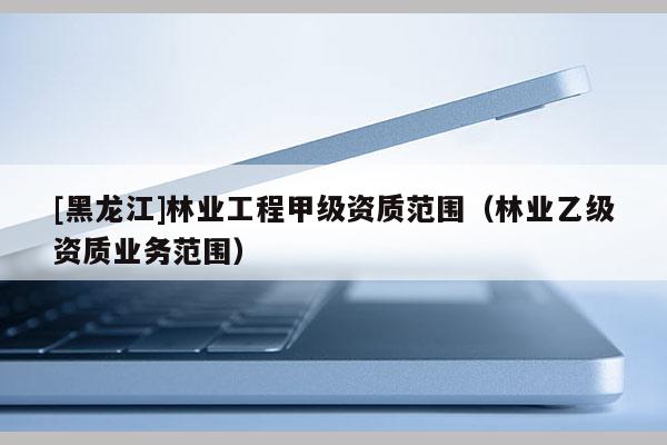 [黑龍江]林業(yè)工程甲級資質(zhì)范圍（林業(yè)乙級資質(zhì)業(yè)務(wù)范圍）