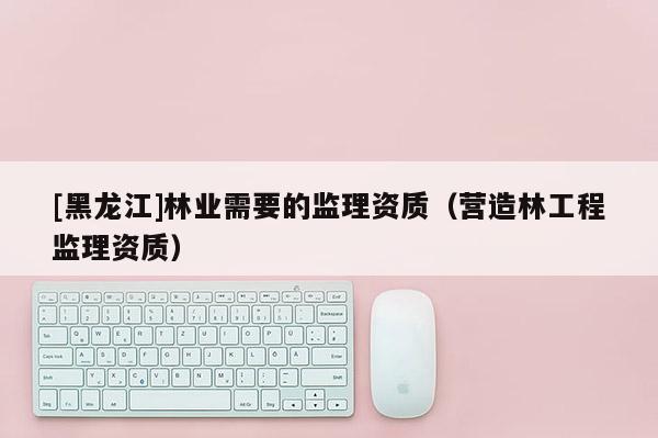 [黑龍江]林業需要的監理資質（營造林工程監理資質）