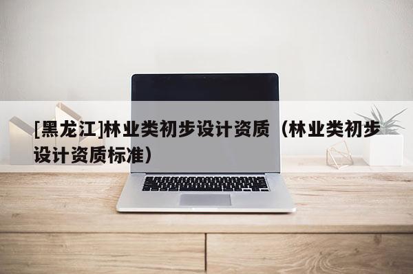 [黑龍江]林業類初步設計資質（林業類初步設計資質標準）