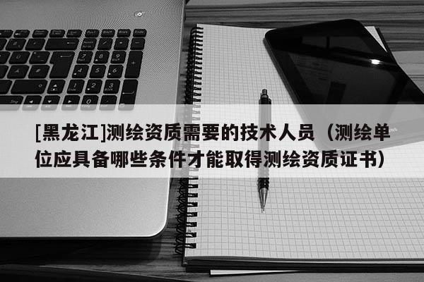 [黑龍江]測繪資質需要的技術人員（測繪單位應具備哪些條件才能取得測繪資質證書）