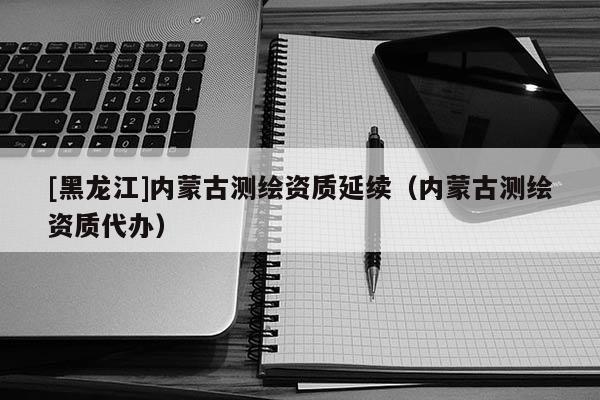 [黑龍江]內(nèi)蒙古測(cè)繪資質(zhì)延續(xù)（內(nèi)蒙古測(cè)繪資質(zhì)代辦）