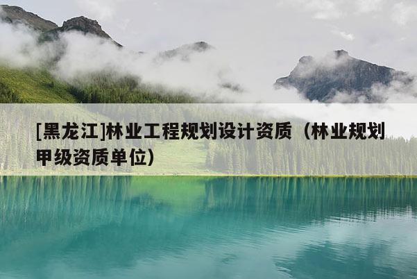 [黑龍江]林業工程規劃設計資質（林業規劃甲級資質單位）