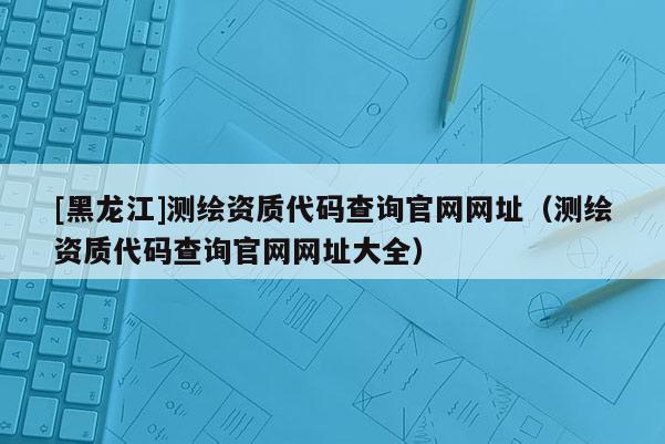 [黑龍江]測繪資質代碼查詢官網網址（測繪資質代碼查詢官網網址大全）