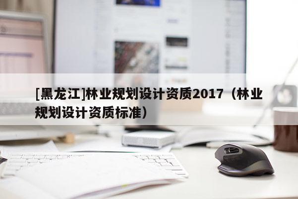 [黑龍江]林業規劃設計資質2017（林業規劃設計資質標準）