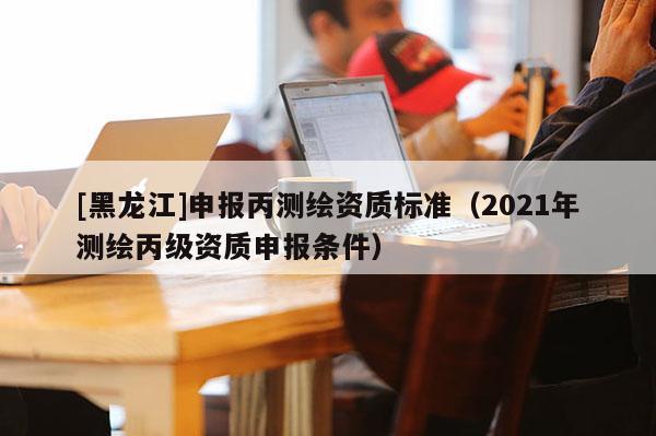 [黑龍江]申報丙測繪資質標準（2021年測繪丙級資質申報條件）