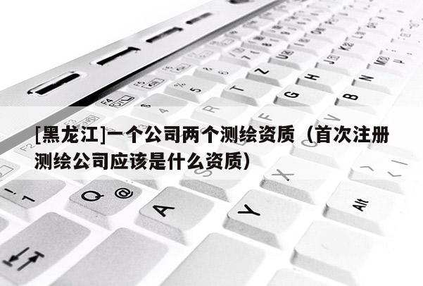 [黑龍江]一個公司兩個測繪資質（首次注冊測繪公司應該是什么資質）