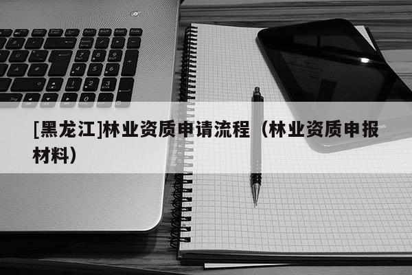 [黑龍江]林業(yè)資質(zhì)申請流程（林業(yè)資質(zhì)申報材料）