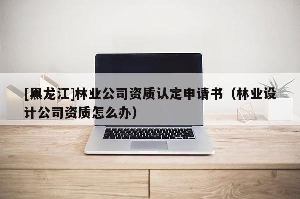 [黑龍江]林業公司資質認定申請書（林業設計公司資質怎么辦）