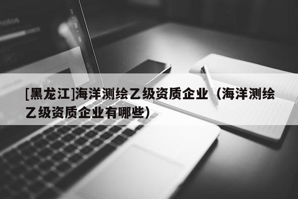 [黑龍江]海洋測繪乙級資質企業（海洋測繪乙級資質企業有哪些）