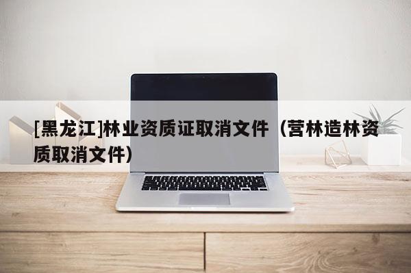 [黑龍江]林業資質證取消文件（營林造林資質取消文件）