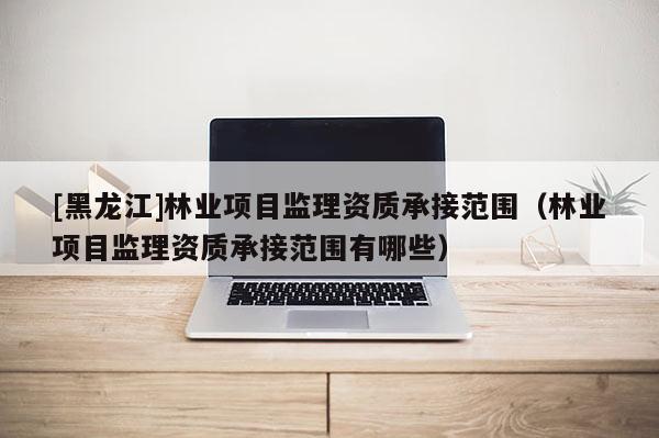 [黑龍江]林業項目監理資質承接范圍（林業項目監理資質承接范圍有哪些）
