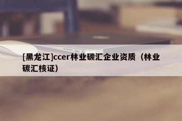 [黑龍江]ccer林業碳匯企業資質（林業碳匯核證）