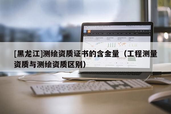 [黑龍江]測繪資質證書的含金量（工程測量資質與測繪資質區別）