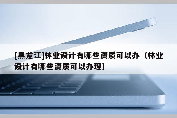 [黑龍江]林業設計有哪些資質可以辦（林業設計有哪些資質可以辦理）