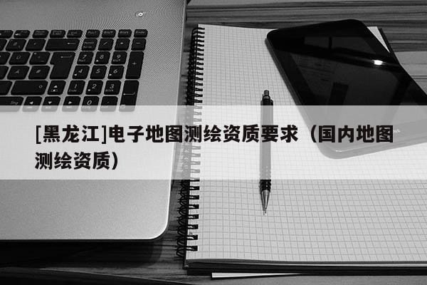 [黑龍江]電子地圖測繪資質要求（國內地圖測繪資質）