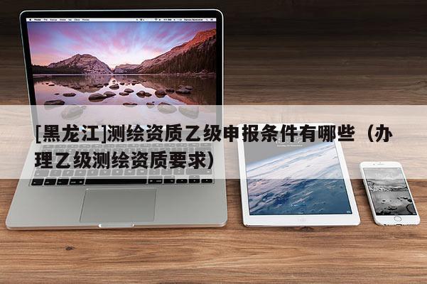 [黑龍江]測繪資質乙級申報條件有哪些（辦理乙級測繪資質要求）