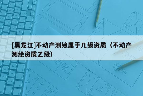 [黑龍江]不動產測繪屬于幾級資質（不動產測繪資質乙級）