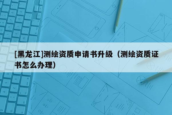 [黑龍江]測繪資質申請書升級（測繪資質證書怎么辦理）