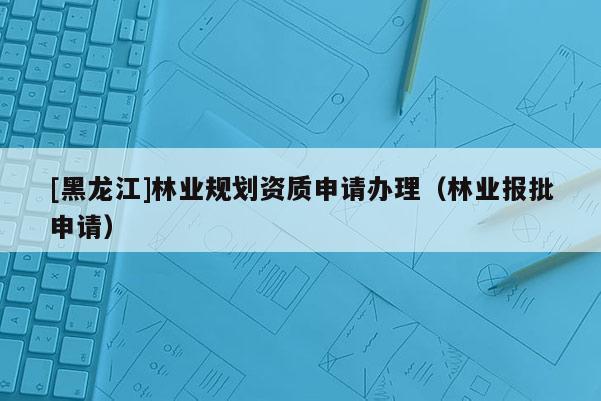 [黑龍江]林業規劃資質申請辦理（林業報批申請）