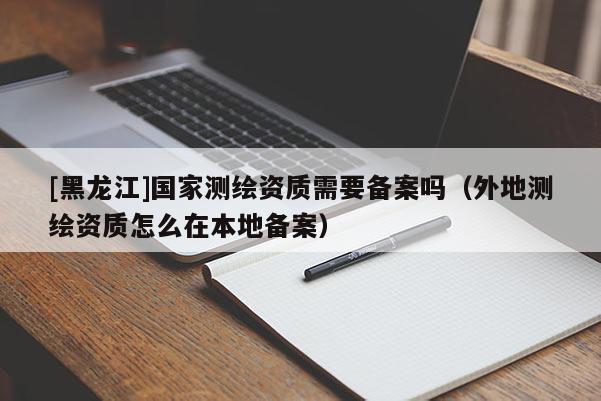 [黑龍江]國(guó)家測(cè)繪資質(zhì)需要備案嗎（外地測(cè)繪資質(zhì)怎么在本地備案）