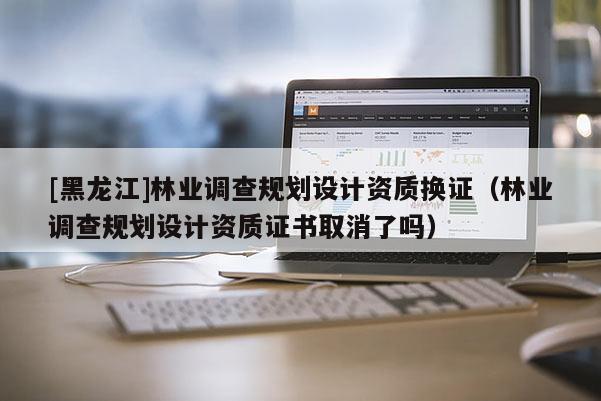 [黑龍江]林業調查規劃設計資質換證（林業調查規劃設計資質證書取消了嗎）