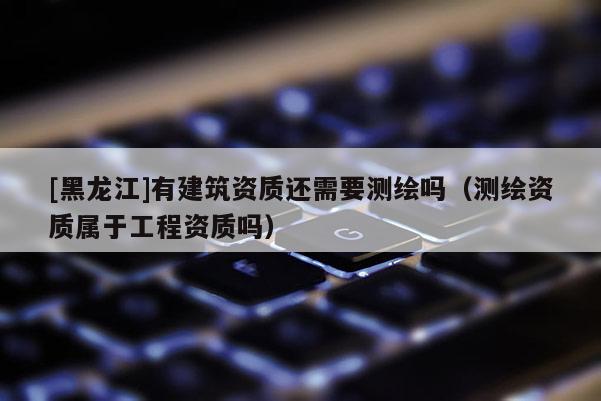 [黑龍江]有建筑資質還需要測繪嗎（測繪資質屬于工程資質嗎）