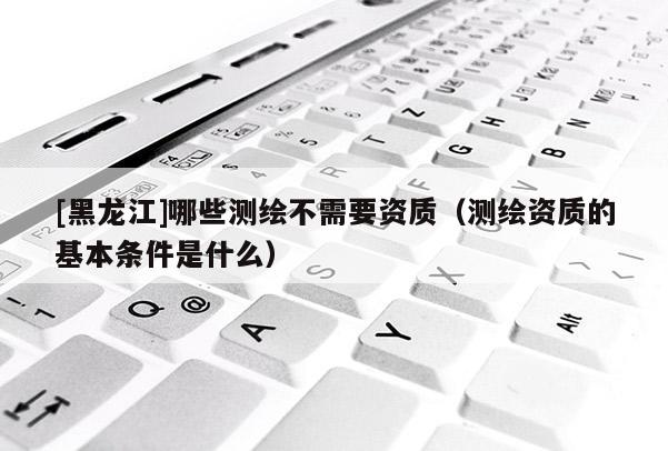 [黑龍江]哪些測繪不需要資質（測繪資質的基本條件是什么）