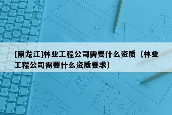 [黑龍江]林業(yè)工程公司需要什么資質(zhì)（林業(yè)工程公司需要什么資質(zhì)要求）