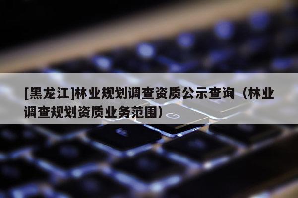 [黑龍江]林業規劃調查資質公示查詢（林業調查規劃資質業務范圍）