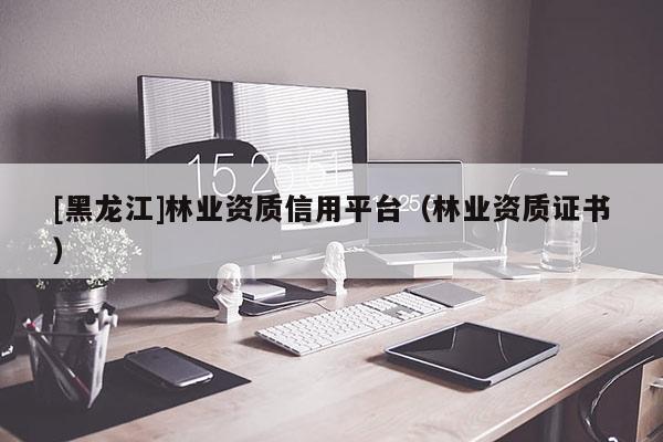 [黑龍江]林業資質信用平臺（林業資質證書）