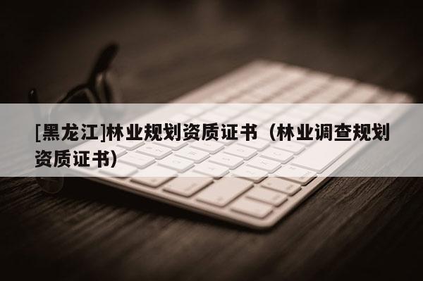 [黑龍江]林業(yè)規(guī)劃資質(zhì)證書（林業(yè)調(diào)查規(guī)劃資質(zhì)證書）