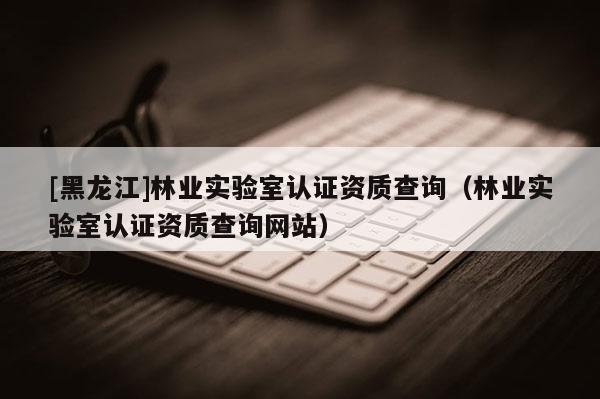 [黑龍江]林業實驗室認證資質查詢（林業實驗室認證資質查詢網站）