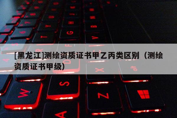[黑龍江]測繪資質證書甲乙丙類區別（測繪資質證書甲級）