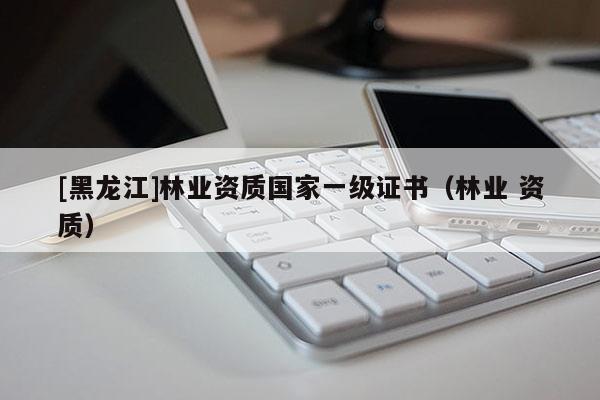 [黑龍江]林業(yè)資質(zhì)國(guó)家一級(jí)證書（林業(yè) 資質(zhì)）