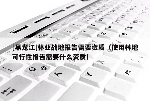 [黑龍江]林業(yè)戰(zhàn)地報(bào)告需要資質(zhì)（使用林地可行性報(bào)告需要什么資質(zhì)）