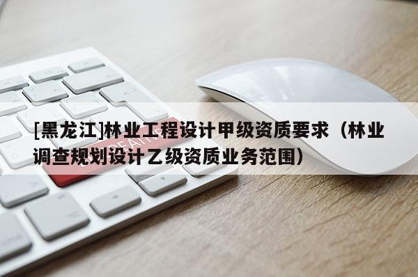 [黑龍江]林業工程設計甲級資質要求（林業調查規劃設計乙級資質業務范圍）