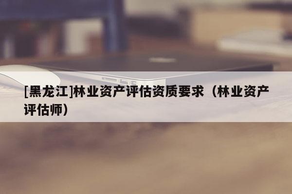 [黑龍江]林業(yè)資產評估資質要求（林業(yè)資產評估師）