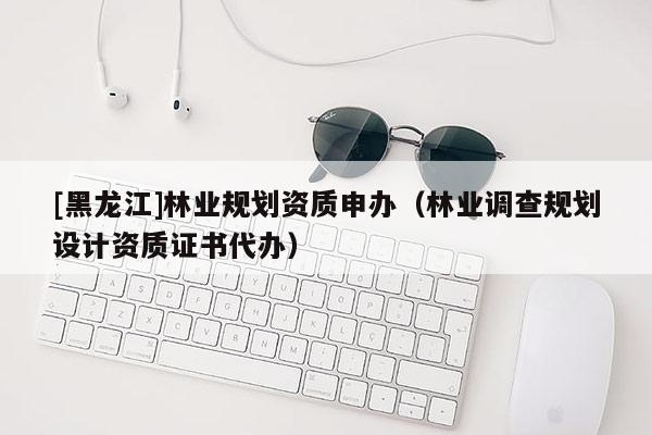 [黑龍江]林業規劃資質申辦（林業調查規劃設計資質證書代辦）