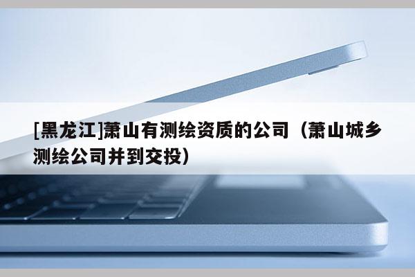 [黑龍江]蕭山有測(cè)繪資質(zhì)的公司（蕭山城鄉(xiāng)測(cè)繪公司并到交投）