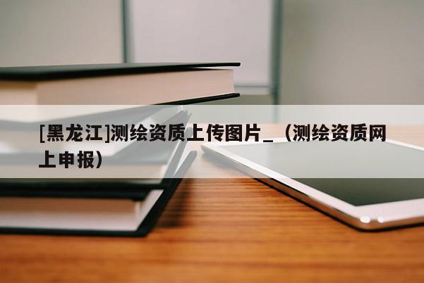 [黑龍江]測繪資質上傳圖片_（測繪資質網上申報）