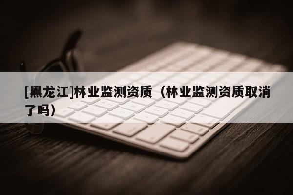 [黑龍江]林業監測資質（林業監測資質取消了嗎）