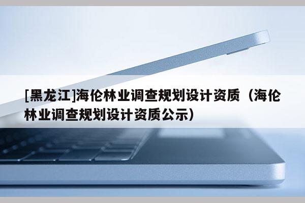 [黑龍江]海倫林業(yè)調(diào)查規(guī)劃設(shè)計資質(zhì)（海倫林業(yè)調(diào)查規(guī)劃設(shè)計資質(zhì)公示）