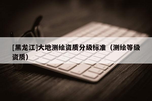 [黑龍江]大地測繪資質分級標準（測繪等級資質）