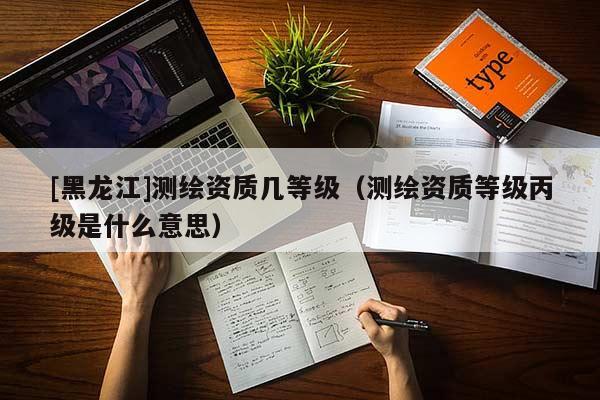 [黑龍江]測繪資質幾等級（測繪資質等級丙級是什么意思）