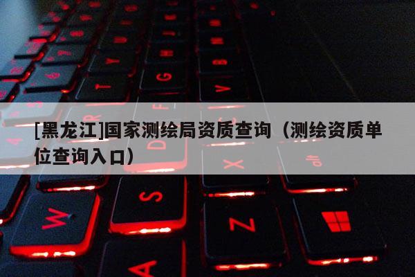 [黑龍江]國家測繪局資質查詢（測繪資質單位查詢入口）
